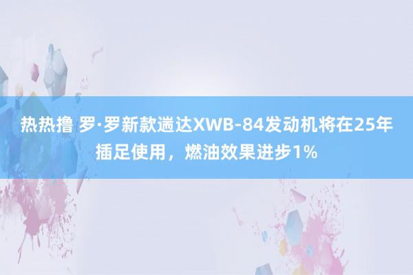 热热撸 罗·罗新款遄达XWB-84发动机将在25年插足使用，燃油效果进步1%