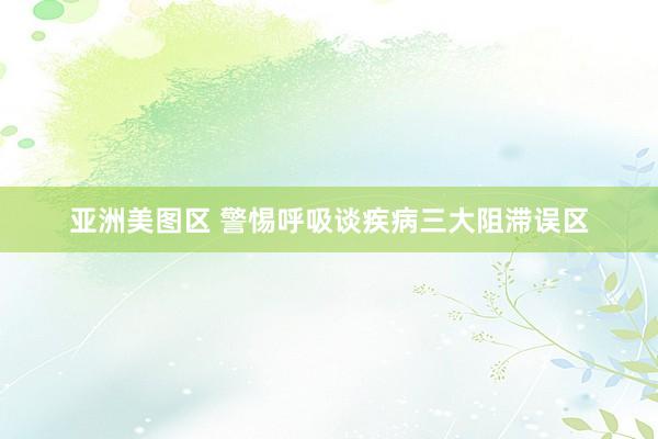 亚洲美图区 警惕呼吸谈疾病三大阻滞误区