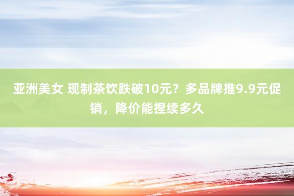 亚洲美女 现制茶饮跌破10元？多品牌推9.9元促销，降价能捏续多久