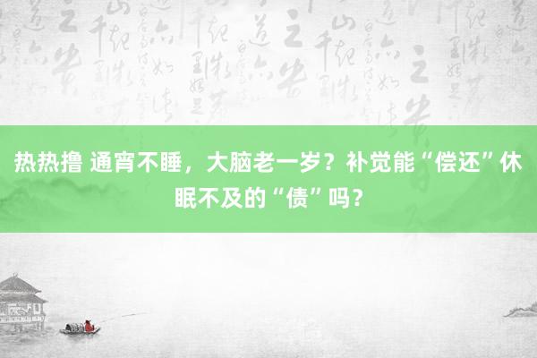 热热撸 通宵不睡，大脑老一岁？补觉能“偿还”休眠不及的“债”吗？
