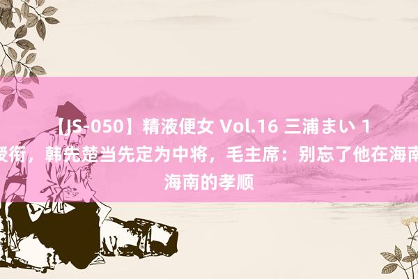 【JS-050】精液便女 Vol.16 三浦まい 1955年授衔，韩先楚当先定为中将，毛主席：别忘了他在海南的孝顺