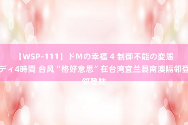 【WSP-111】ドMの幸福 4 制御不能の変態ボディ4時間 台风“格好意思”在台湾宜兰县南澳隔邻登陆