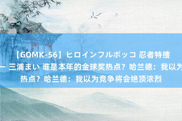 【GOMK-56】ヒロインフルボッコ 忍者特捜隊バードファイター 三浦まい 谁是本年的金球奖热点？哈兰德：我以为竞争将会绝顶浓烈