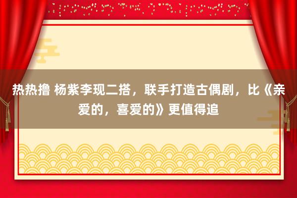 热热撸 杨紫李现二搭，联手打造古偶剧，比《亲爱的，喜爱的》更值得追