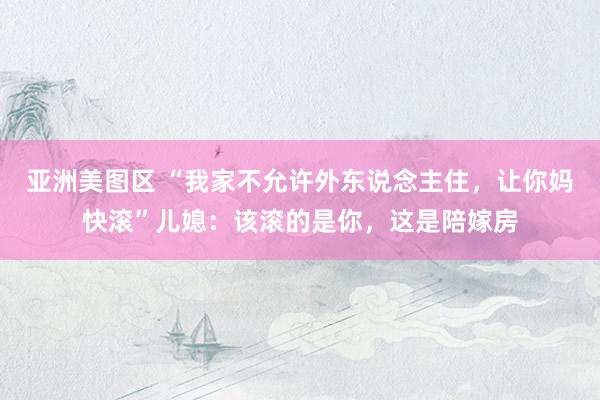 亚洲美图区 “我家不允许外东说念主住，让你妈快滚”儿媳：该滚的是你，这是陪嫁房