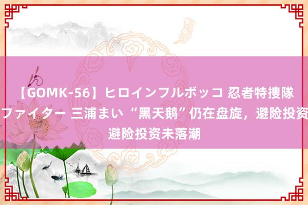 【GOMK-56】ヒロインフルボッコ 忍者特捜隊バードファイター 三浦まい “黑天鹅”仍在盘旋，避险投资未落潮
