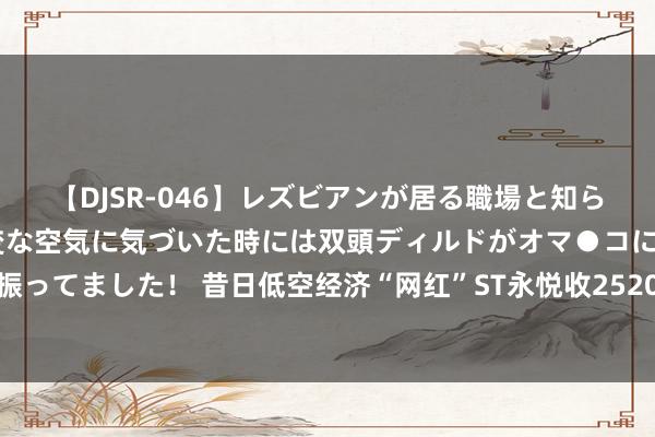 【DJSR-046】レズビアンが居る職場と知らずに来た私（ノンケ） 変な空気に気づいた時には双頭ディルドがオマ●コに挿入されて腰を振ってました！ 昔日低空经济“网红”ST永悦收2520万元罚单，多项违纪均涉无东说念主机业务