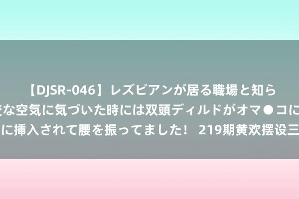 【DJSR-046】レズビアンが居る職場と知らずに来た私（ノンケ） 変な空気に気づいた時には双頭ディルドがオマ●コに挿入されて腰を振ってました！ 219期黄欢摆设三预测奖号：和值和尾分析