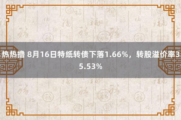热热撸 8月16日特纸转债下落1.66%，转股溢价率35.53%