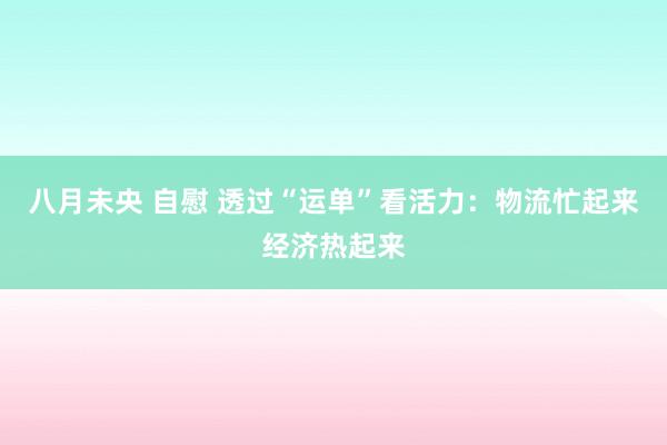 八月未央 自慰 透过“运单”看活力：物流忙起来经济热起来