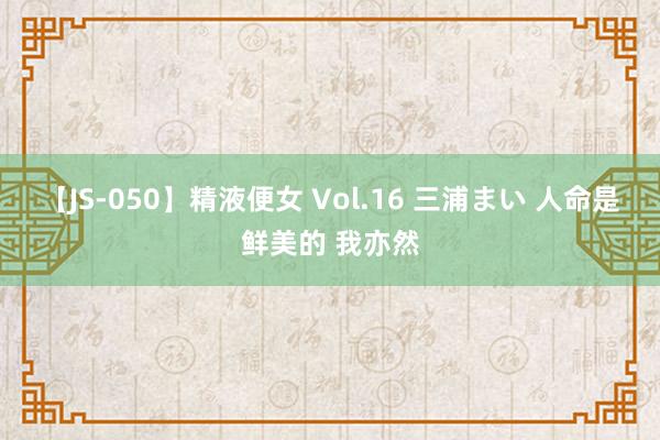 【JS-050】精液便女 Vol.16 三浦まい 人命是鲜美的 我亦然
