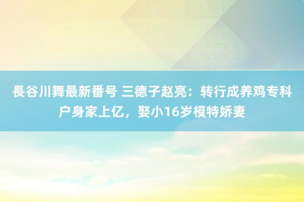 長谷川舞最新番号 三德子赵亮：转行成养鸡专科户身家上亿，娶小16岁模特娇妻