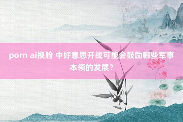 porn ai换脸 中好意思开战可能会鼓励哪些军事本领的发展？
