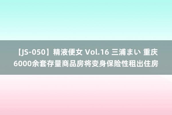 【JS-050】精液便女 Vol.16 三浦まい 重庆6000余套存量商品房将变身保险性租出住房