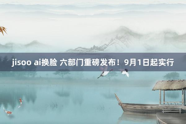 jisoo ai换脸 六部门重磅发布！9月1日起实行