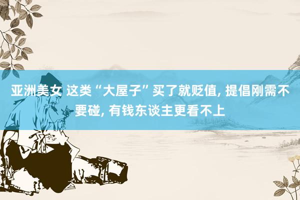 亚洲美女 这类“大屋子”买了就贬值, 提倡刚需不要碰, 有钱东谈主更看不上
