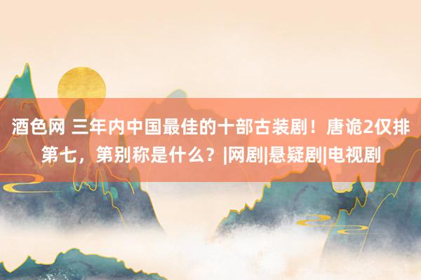 酒色网 三年内中国最佳的十部古装剧！唐诡2仅排第七，第别称是什么？|网剧|悬疑剧|电视剧