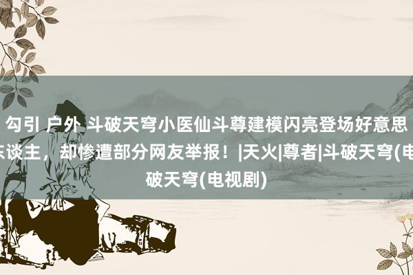 勾引 户外 斗破天穹小医仙斗尊建模闪亮登场好意思翻世东谈主，却惨遭部分网友举报！|天火|尊者|斗破天穹(电视剧)