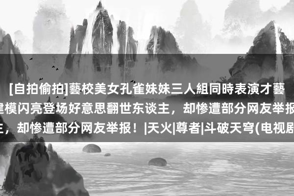 [自拍偷拍]藝校美女孔雀妹妹三人組同時表演才藝 斗破天穹小医仙斗尊建模闪亮登场好意思翻世东谈主，却惨遭部分网友举报！|天火|尊者|斗破天穹(电视剧)