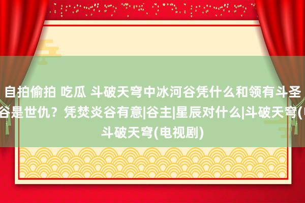 自拍偷拍 吃瓜 斗破天穹中冰河谷凭什么和领有斗圣的焚炎谷是世仇？凭焚炎谷有意|谷主|星辰对什么|斗破天穹(电视剧)
