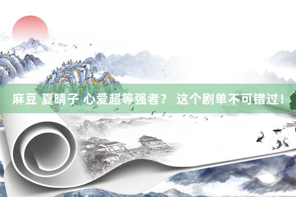麻豆 夏晴子 心爱超等强者？ 这个剧单不可错过！