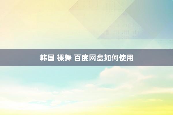 韩国 裸舞 百度网盘如何使用