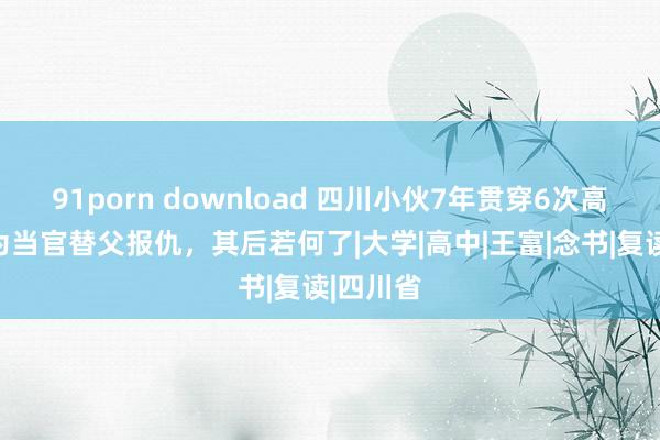 91porn download 四川小伙7年贯穿6次高考，只为当官替父报仇，其后若何了|大学|高中|王富|念书|复读|四川省