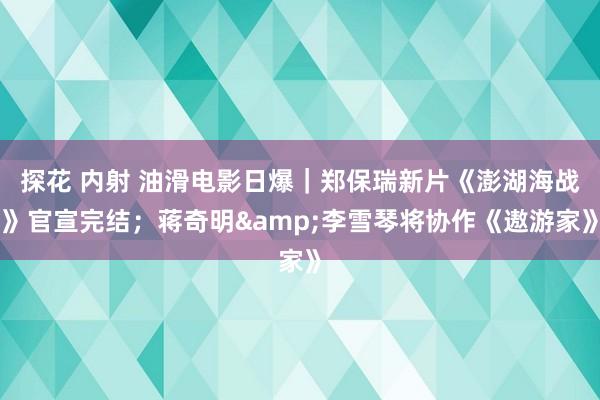 探花 内射 油滑电影日爆｜郑保瑞新片《澎湖海战》官宣完结；蒋奇明&李雪琴将协作《遨游家》