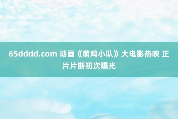 65dddd.com 动画《萌鸡小队》大电影热映 正片片断初次曝光