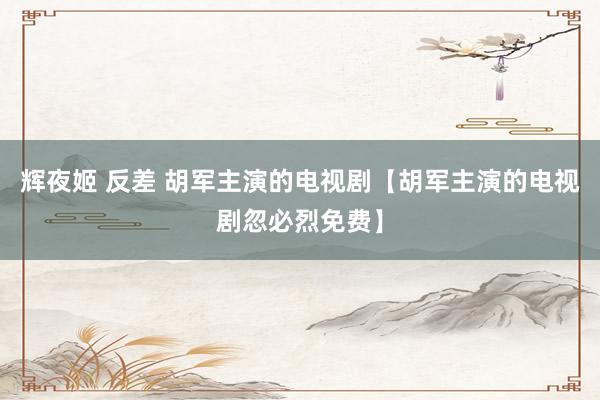 辉夜姬 反差 胡军主演的电视剧【胡军主演的电视剧忽必烈免费】