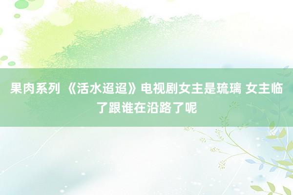 果肉系列 《活水迢迢》电视剧女主是琉璃 女主临了跟谁在沿路了呢