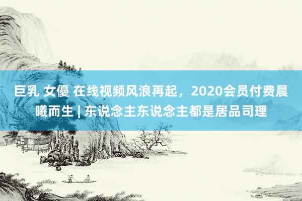 巨乳 女優 在线视频风浪再起，2020会员付费晨曦而生 | 东说念主东说念主都是居品司理
