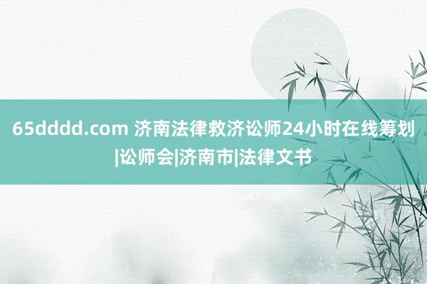 65dddd.com 济南法律救济讼师24小时在线筹划|讼师会|济南市|法律文书