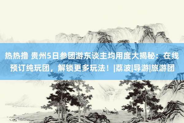 热热撸 贵州5日参团游东谈主均用度大揭秘：在线预订纯玩团，解锁更多玩法！|荔波|导游|旅游团