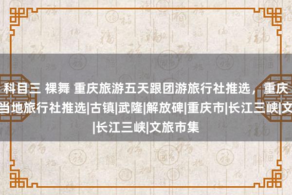 科目三 裸舞 重庆旅游五天跟团游旅行社推选，重庆跟团游当地旅行社推选|古镇|武隆|解放碑|重庆市|长江三峡|文旅市集