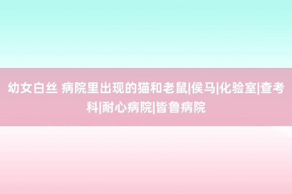 幼女白丝 病院里出现的猫和老鼠|侯马|化验室|查考科|耐心病院|皆鲁病院