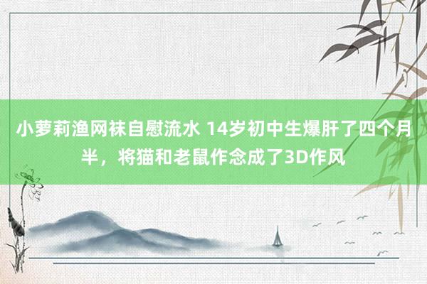 小萝莉渔网袜自慰流水 14岁初中生爆肝了四个月半，将猫和老鼠作念成了3D作风