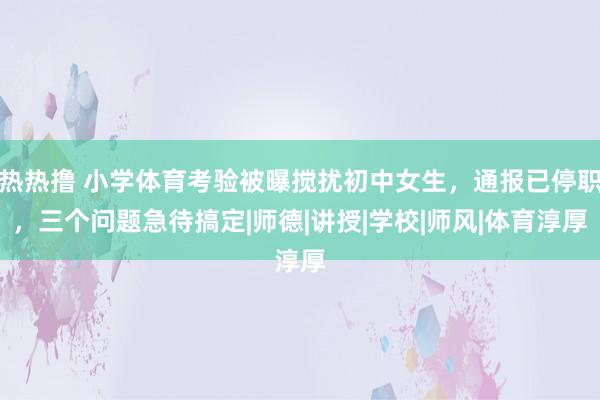 热热撸 小学体育考验被曝搅扰初中女生，通报已停职，三个问题急待搞定|师德|讲授|学校|师风|体育淳厚