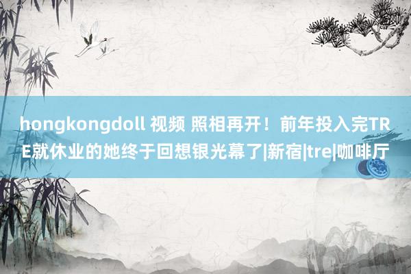 hongkongdoll 视频 照相再开！前年投入完TRE就休业的她终于回想银光幕了|新宿|tre|咖啡厅