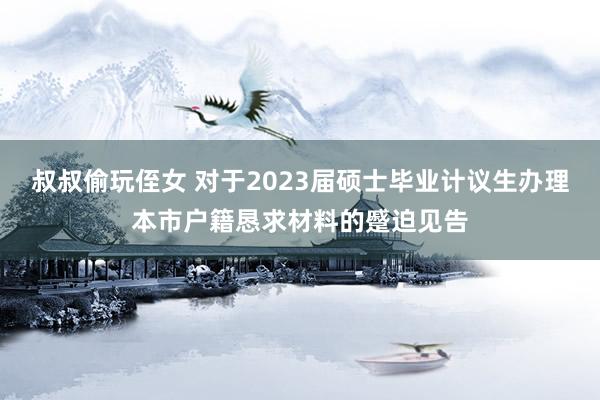 叔叔偷玩侄女 对于2023届硕士毕业计议生办理本市户籍恳求材料的蹙迫见告