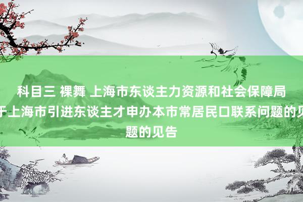 科目三 裸舞 上海市东谈主力资源和社会保障局对于上海市引进东谈主才申办本市常居民口联系问题的见告