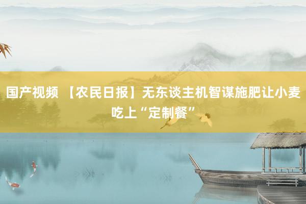 国产视频 【农民日报】无东谈主机智谋施肥让小麦吃上“定制餐”