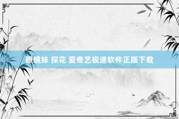 眼镜妹 探花 爱奇艺极速软件正版下载