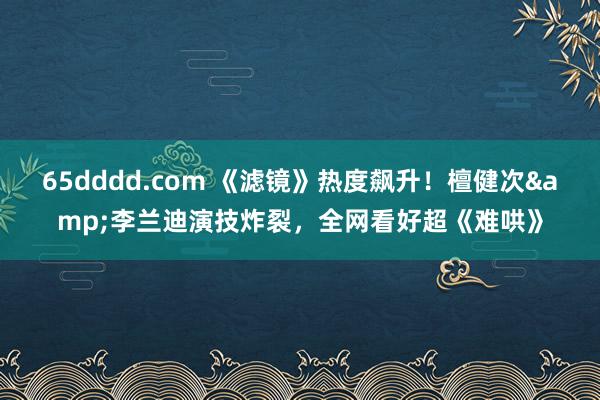 65dddd.com 《滤镜》热度飙升！檀健次&李兰迪演技炸裂，全网看好超《难哄》
