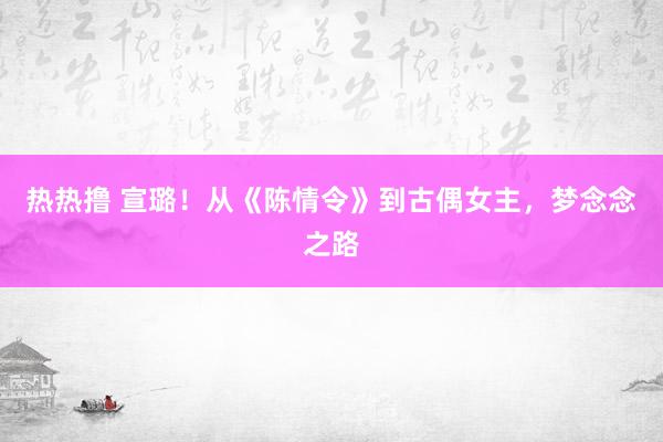 热热撸 宣璐！从《陈情令》到古偶女主，梦念念之路