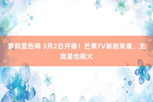 萝莉爱色网 3月2日开播！芒果TV新剧来袭，无流量也能火