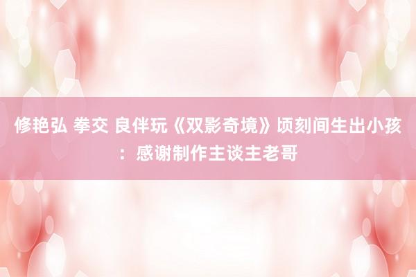 修艳弘 拳交 良伴玩《双影奇境》顷刻间生出小孩：感谢制作主谈主老哥