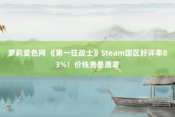 萝莉爱色网 《第一狂战士》Steam国区好评率83%！价钱贵是原罪