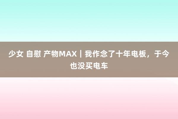 少女 自慰 产物MAX｜我作念了十年电板，于今也没买电车