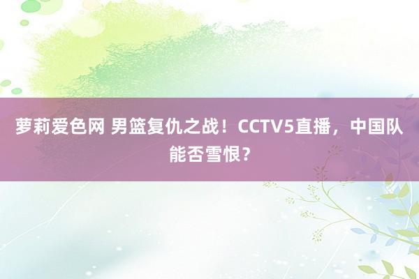 萝莉爱色网 男篮复仇之战！CCTV5直播，中国队能否雪恨？